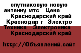 спутниковую новую антенну мтс › Цена ­ 6 000 - Краснодарский край, Краснодар г. Электро-Техника » Электроника   . Краснодарский край